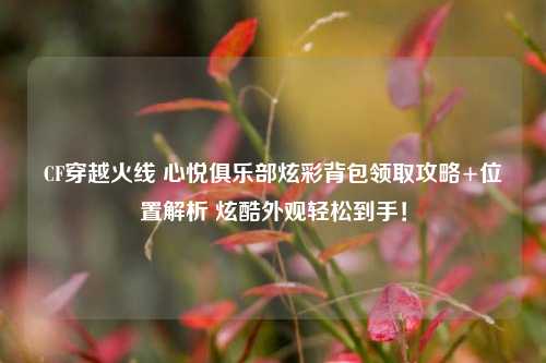 CF穿越火线 心悦俱乐部炫彩背包领取攻略+位置解析 炫酷外观轻松到手！