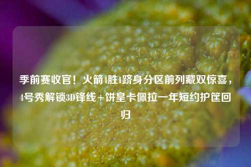 季前赛收官!火箭4胜1跻身分区前列藏双惊喜,4号秀解锁3D锋线+饼皇卡佩拉一年短约护筐回归