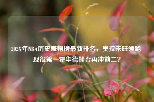 202X年NBA历史盖帽榜最新排名,奥拉朱旺领跑 现役之一霍华德能否再冲前二?