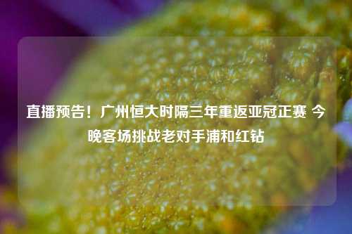 直播预告!广州恒大时隔三年重返亚冠正赛 今晚客场挑战老对手浦和红钻