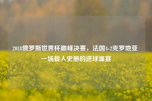 2018俄罗斯世界杯巅峰决赛,法国4-2克罗地亚 一场载入史册的进球盛宴