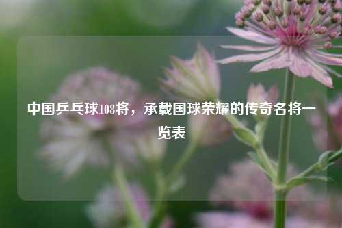 中国乒乓球108将,承载国球荣耀的传奇名将一览表