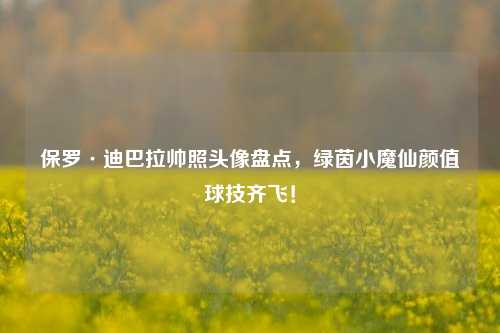 保罗·迪巴拉帅照头像盘点,绿茵小魔仙颜值球技齐飞!