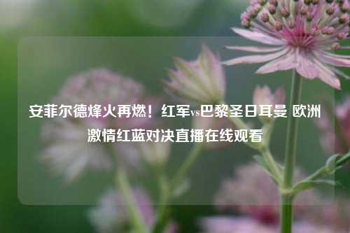 安菲尔德烽火再燃!红军vs巴黎圣日耳曼 欧洲***红蓝对决直播在线观看
