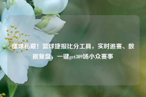 懂球私藏!篮球捷报比分工具,实时追赛、数据复盘,一键get309场小众赛事
