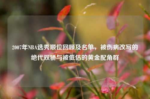 2007年NBA选秀顺位回顾及名单,被伤病改写的绝代双骄与被低估的黄金配角群