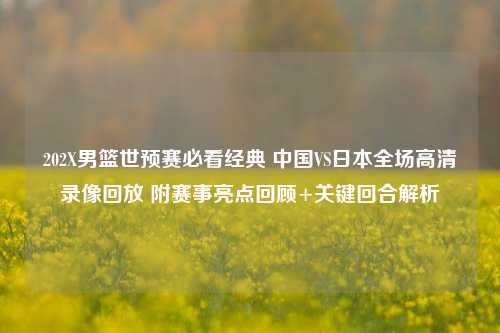 202X男篮世预赛必看经典 中国VS日本全场高清录像回放 附赛事亮点回顾+关键回合解析
