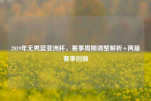 2019年无男篮亚洲杯,赛事周期调整解析+两届赛事回顾