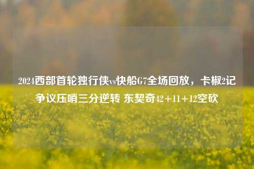 2024西部首轮独行侠vs快船G7全场回放,卡椒2记争议压哨三分逆转 东契奇42+11+12空砍