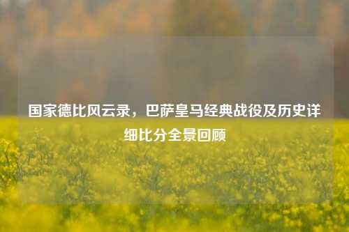 国家德比风云录,巴萨皇马经典战役及历史详细比分全景回顾