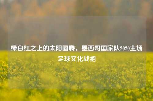 绿白红之上的太阳图腾,墨西哥国家队2020主场足球文化战袍