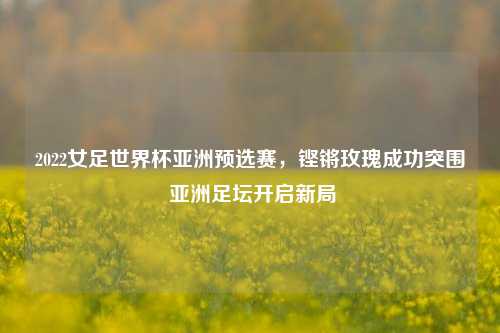 2022女足世界杯亚洲预选赛,铿锵玫瑰成功突围 亚洲足坛开启新局