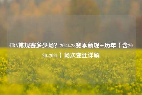 CBA常规赛多少场?2024-25赛季新规+历年(含2020-2021)场次变迁详解