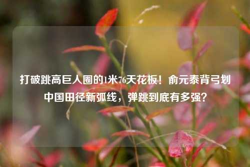 打破跳高巨人圈的1米76天花板!俞元泰背弓划中国田径新弧线,弹跳到底有多强?