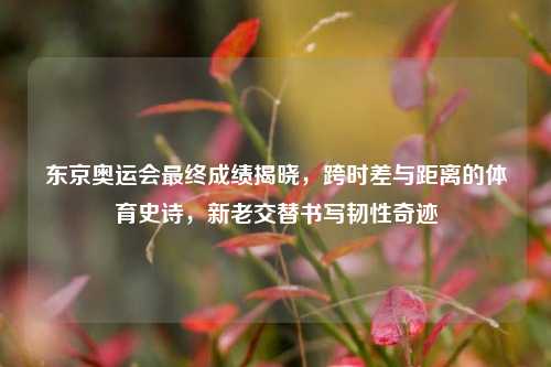 东京奥运会最终成绩揭晓,跨时差与距离的体育史诗,新老交替书写韧性奇迹