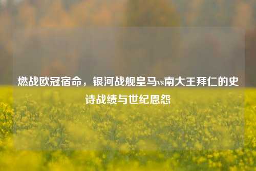 燃战欧冠宿命,银河战舰皇马vs南大王拜仁的史诗战绩与世纪恩怨