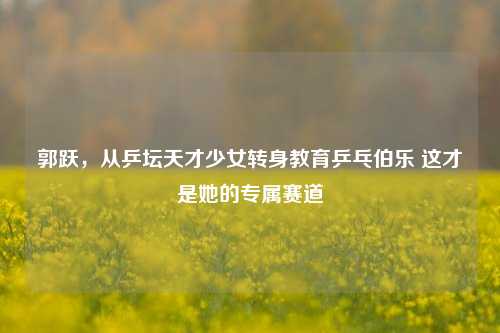 郭跃,从乒坛天才少女转身教育乒乓伯乐 这才是她的专属赛道