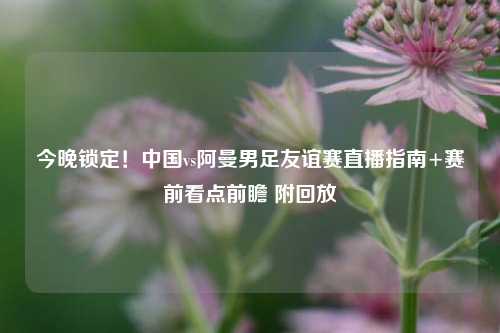 今晚锁定!中国vs阿曼男足友谊赛直播指南+赛前看点前瞻 附回放