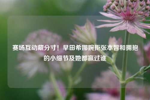 赛场互动藏分寸!早田希娜婉拒张本智和拥抱的小细节及她都赢过谁