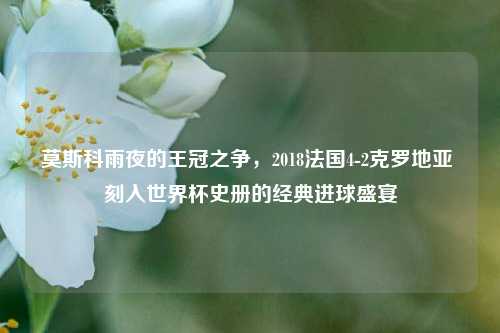 莫斯科雨夜的王冠之争,2018法国4-2克罗地亚 刻入世界杯史册的经典进球盛宴