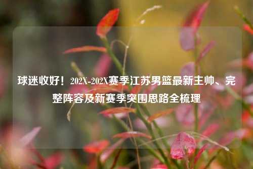 球迷收好!202X-202X赛季江苏男篮最新主帅、完整阵容及新赛季突围思路全梳理