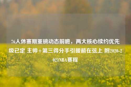 76人休赛期重磅动态前瞻,两大核心续约优先级已定 主帅+第三得分手引援箭在弦上 附2020-2021NBA赛程